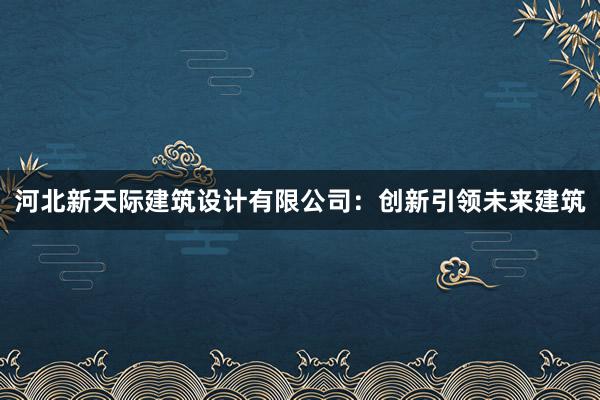 河北新天际建筑设计有限公司：创新引领未来建筑